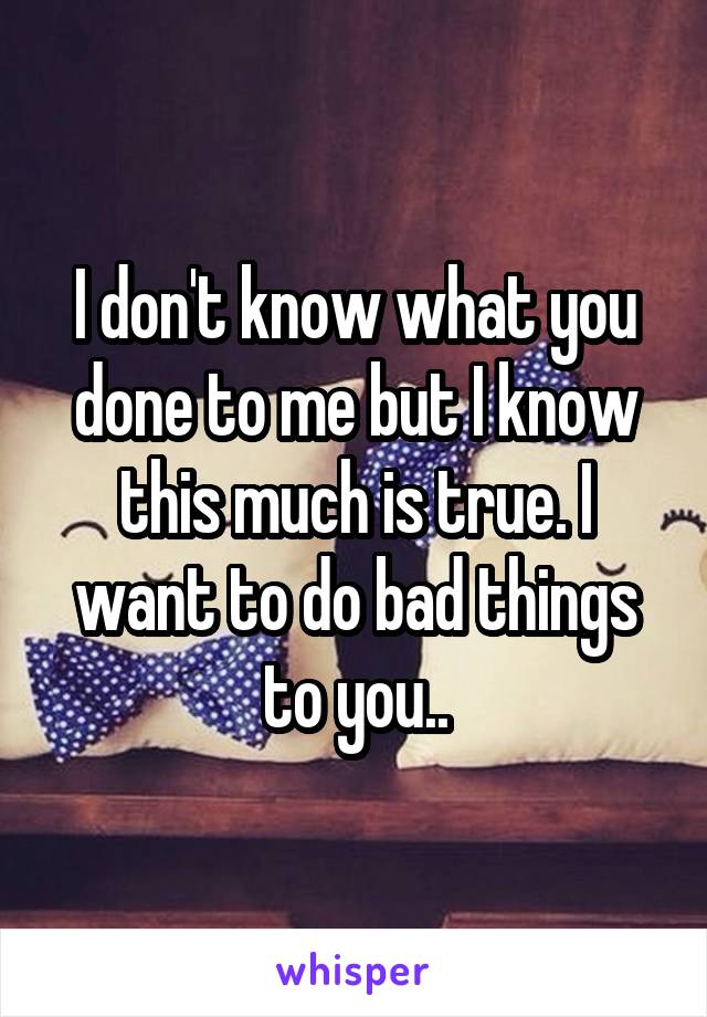 I don't know what you done to me but I know this much is true. I want to do bad things to you..