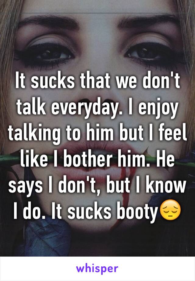 It sucks that we don't talk everyday. I enjoy talking to him but I feel like I bother him. He says I don't, but I know I do. It sucks booty😔