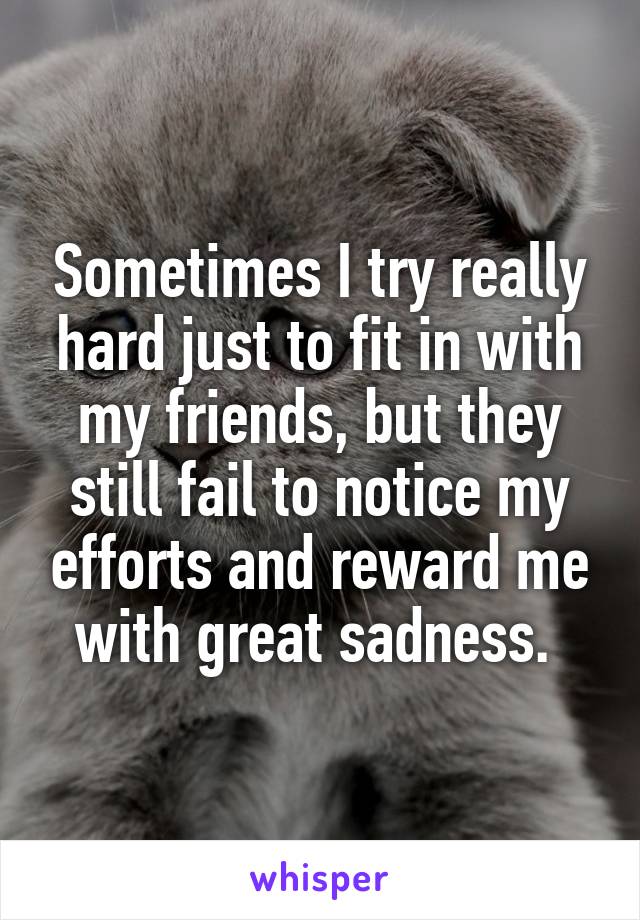 Sometimes I try really hard just to fit in with my friends, but they still fail to notice my efforts and reward me with great sadness. 