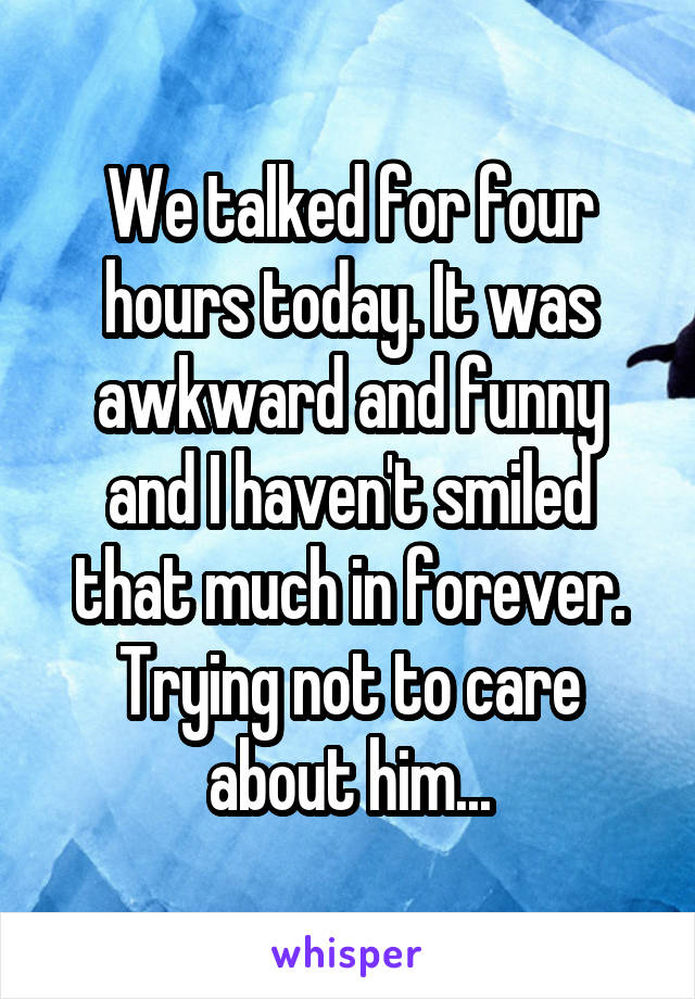 We talked for four hours today. It was awkward and funny and I haven't smiled that much in forever. Trying not to care about him...