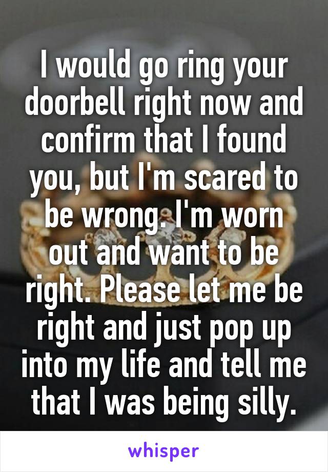 I would go ring your doorbell right now and confirm that I found you, but I'm scared to be wrong. I'm worn out and want to be right. Please let me be right and just pop up into my life and tell me that I was being silly.