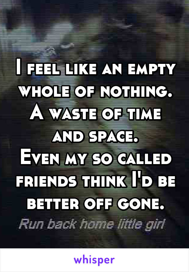 I feel like an empty whole of nothing.
A waste of time and space.
Even my so called friends think I'd be better off gone.