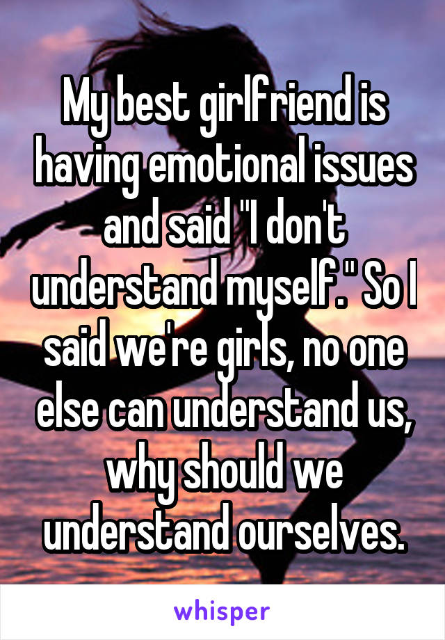 My best girlfriend is having emotional issues and said "I don't understand myself." So I said we're girls, no one else can understand us, why should we understand ourselves.