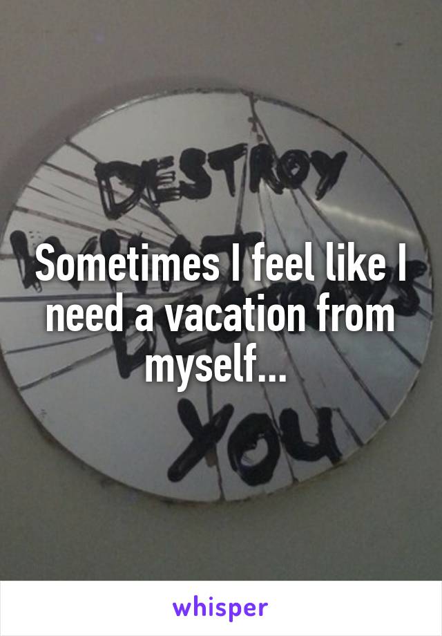 Sometimes I feel like I need a vacation from myself... 