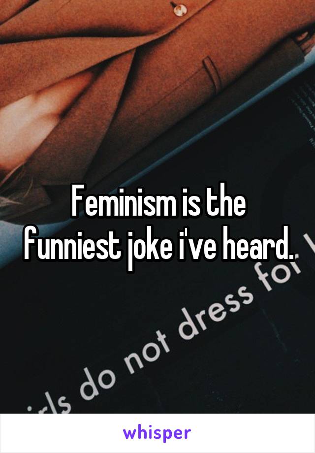 Feminism is the funniest joke i've heard.