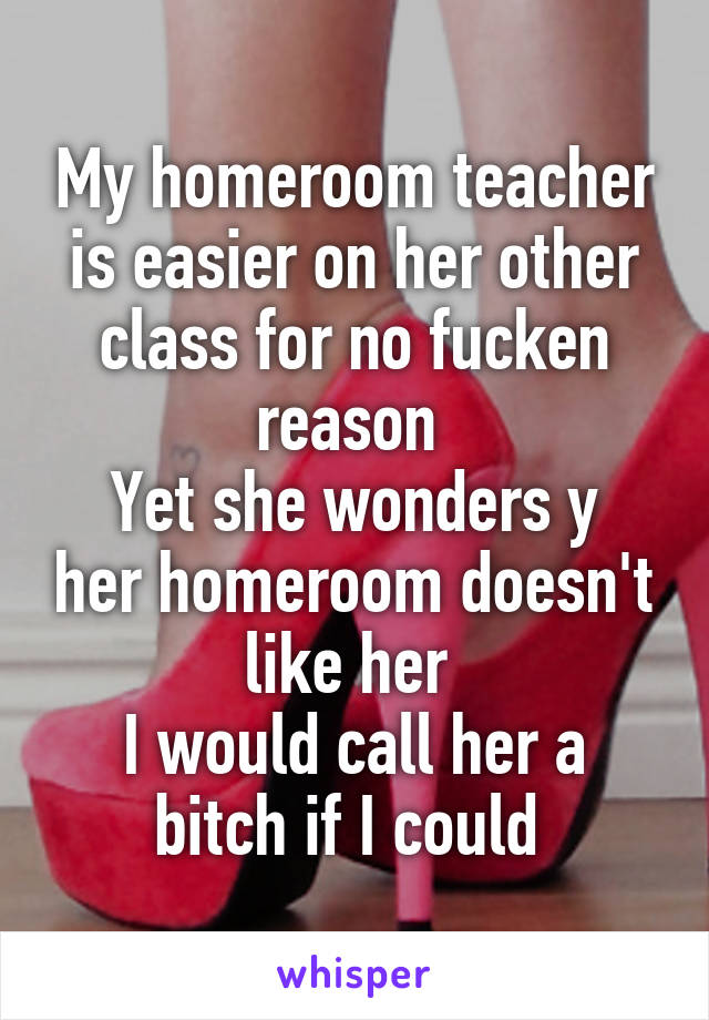 My homeroom teacher is easier on her other class for no fucken reason 
Yet she wonders y her homeroom doesn't like her 
I would call her a bitch if I could 