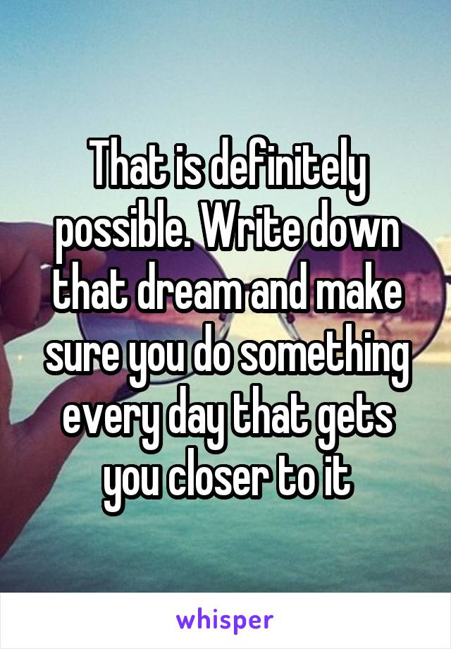 That is definitely possible. Write down that dream and make sure you do something every day that gets you closer to it