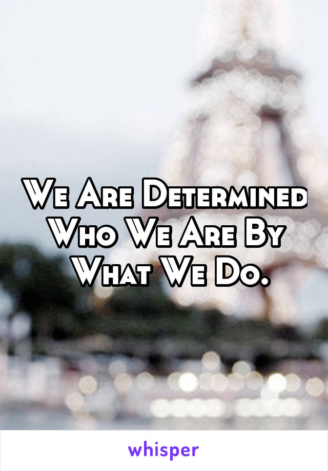 We Are Determined Who We Are By
 What We Do.