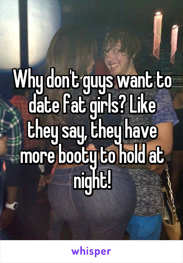 Why don't guys want to date fat girls? Like they say, they have more booty to hold at night!