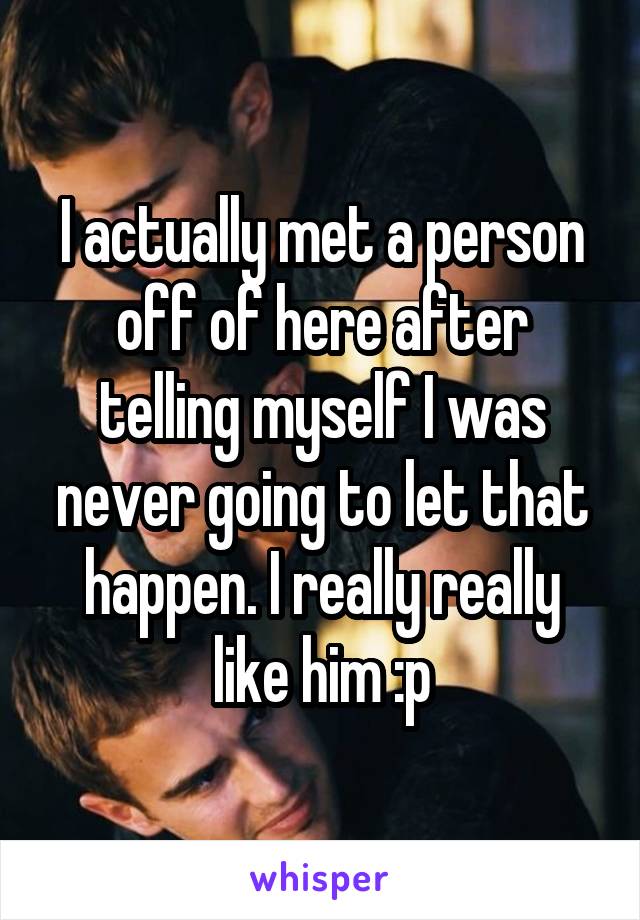 I actually met a person off of here after telling myself I was never going to let that happen. I really really like him :p