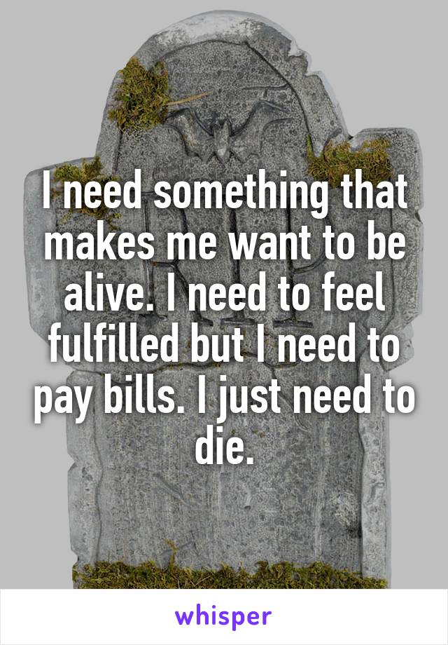 I need something that makes me want to be alive. I need to feel fulfilled but I need to pay bills. I just need to die.