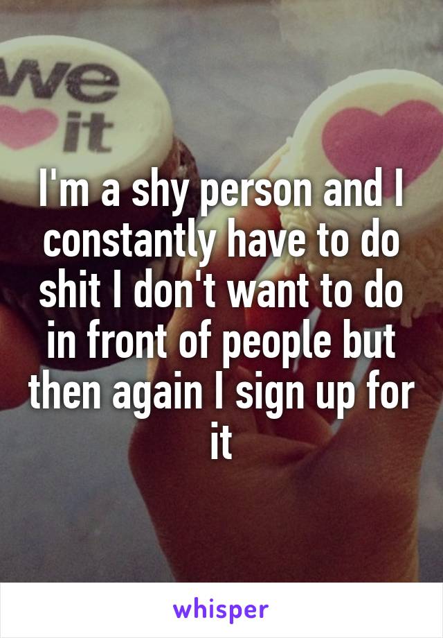 I'm a shy person and I constantly have to do shit I don't want to do in front of people but then again I sign up for it