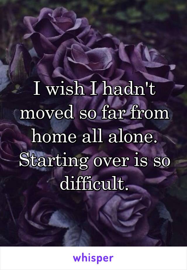 I wish I hadn't moved so far from home all alone. Starting over is so difficult.