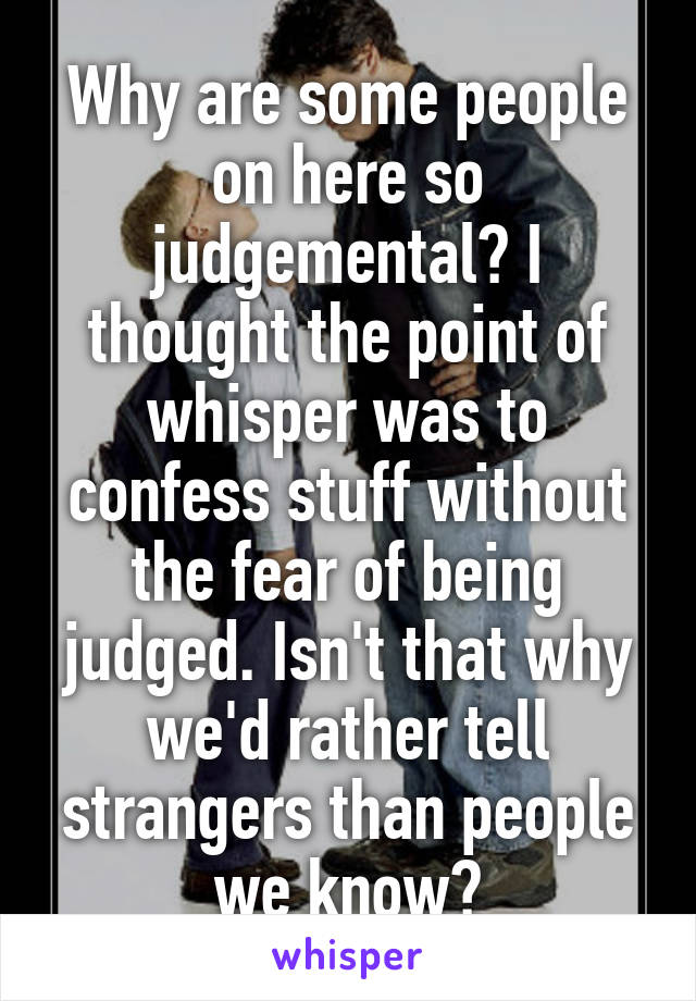 Why are some people on here so judgemental? I thought the point of whisper was to confess stuff without the fear of being judged. Isn't that why we'd rather tell strangers than people we know?