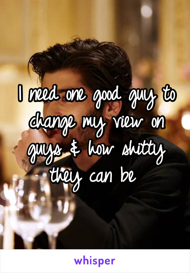 I need one good guy to change my view on guys & how shitty they can be 