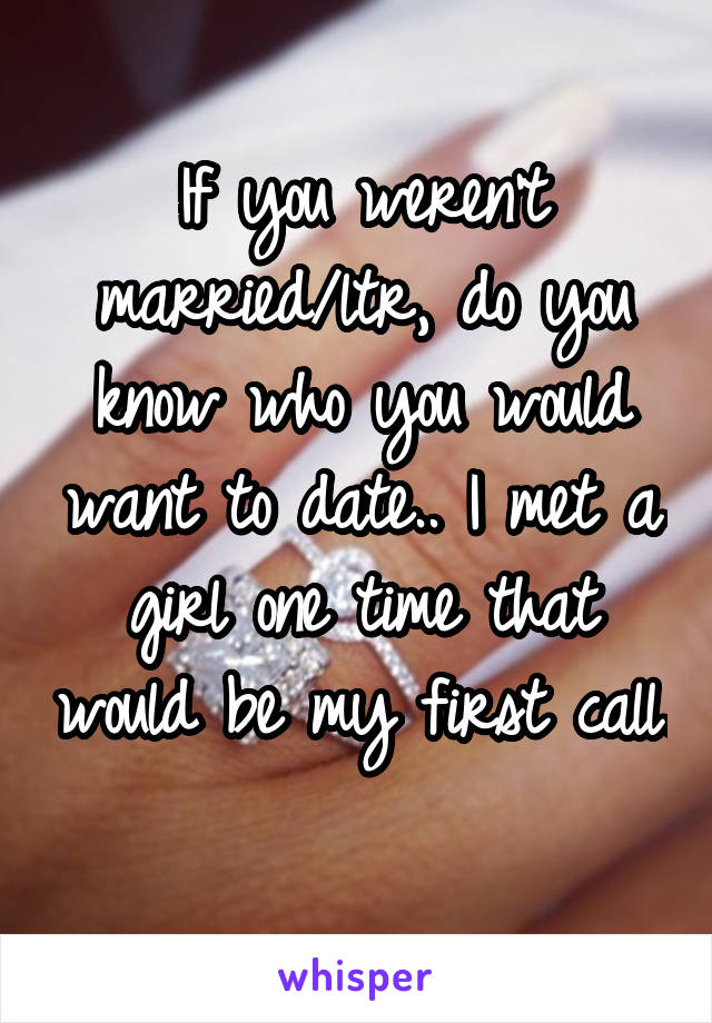 If you weren't married/ltr, do you know who you would want to date.. I met a girl one time that would be my first call. 