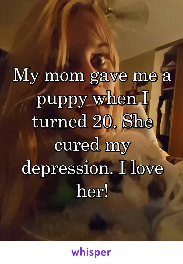 My mom gave me a puppy when I turned 20. She cured my depression. I love her!