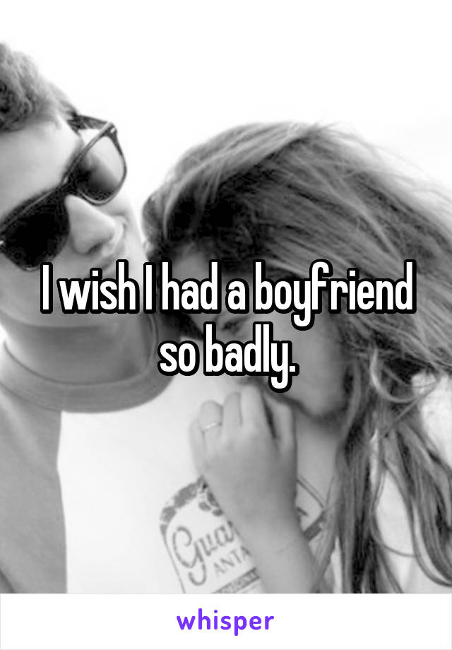 I wish I had a boyfriend so badly.