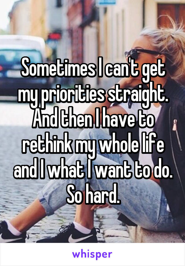 Sometimes I can't get my priorities straight. And then I have to rethink my whole life and I what I want to do. So hard.