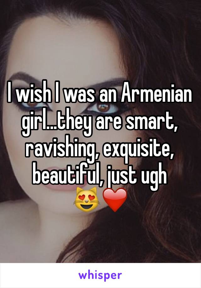 I wish I was an Armenian girl...they are smart, ravishing, exquisite, beautiful, just ugh
😻❤️