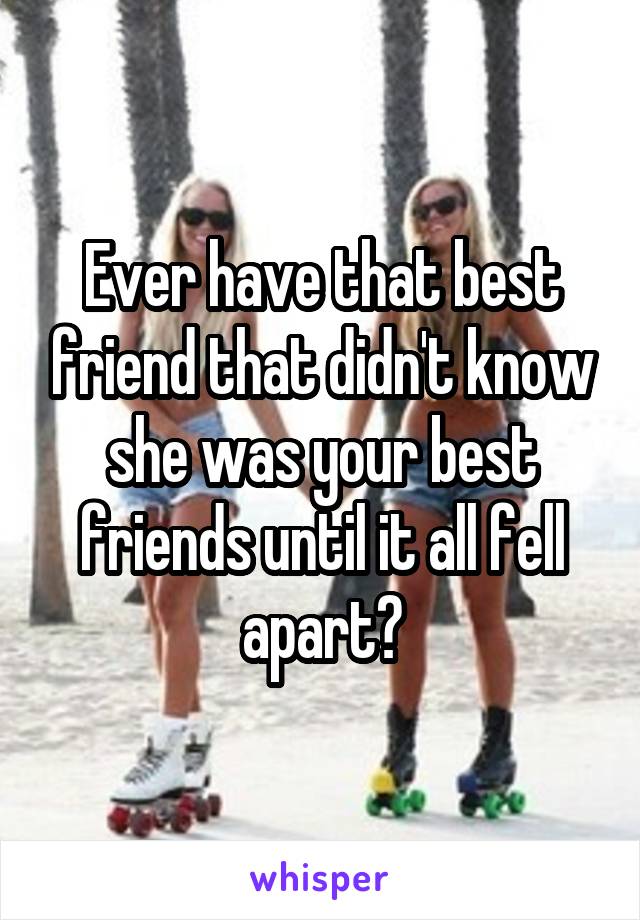 Ever have that best friend that didn't know she was your best friends until it all fell apart?