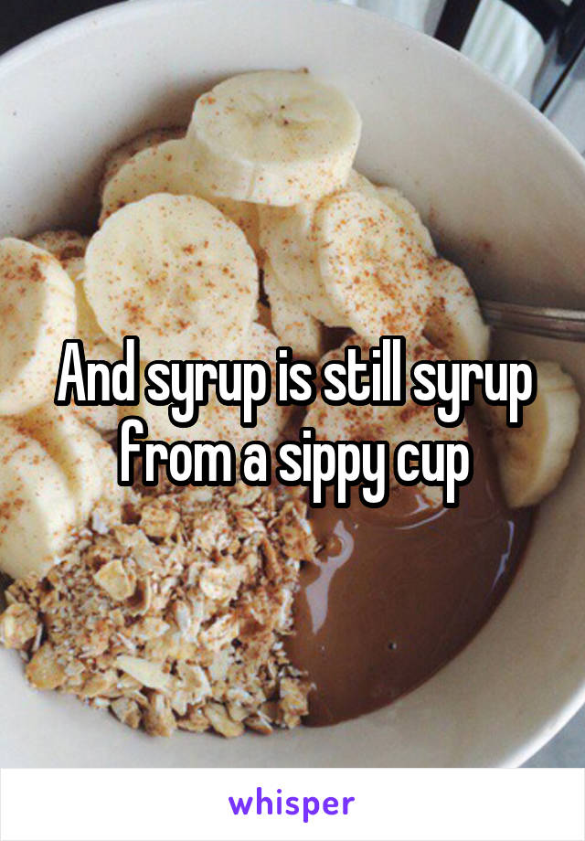 And syrup is still syrup from a sippy cup