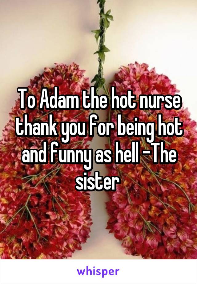 To Adam the hot nurse thank you for being hot and funny as hell -The sister 