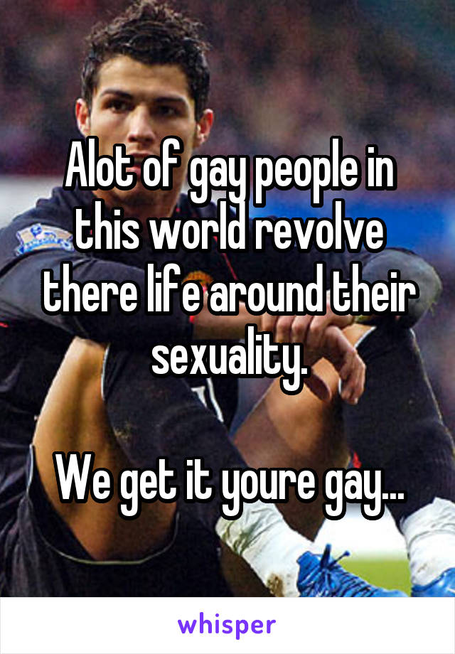 Alot of gay people in this world revolve there life around their sexuality.

We get it youre gay...