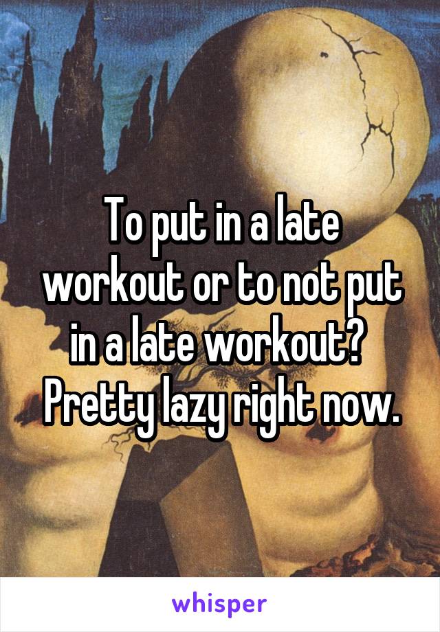 To put in a late workout or to not put in a late workout? 
Pretty lazy right now.