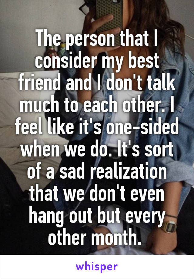 The person that I consider my best friend and I don't talk much to each other. I feel like it's one-sided when we do. It's sort of a sad realization that we don't even hang out but every other month. 