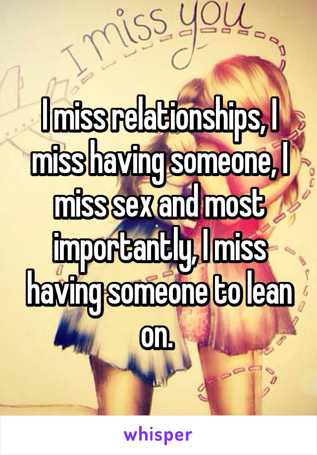 I miss relationships, I miss having someone, I miss sex and most importantly, I miss having someone to lean on. 