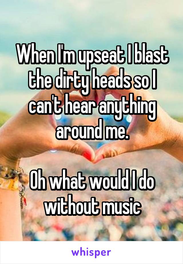 When I'm upseat I blast the dirty heads so I can't hear anything around me.

Oh what would I do without music