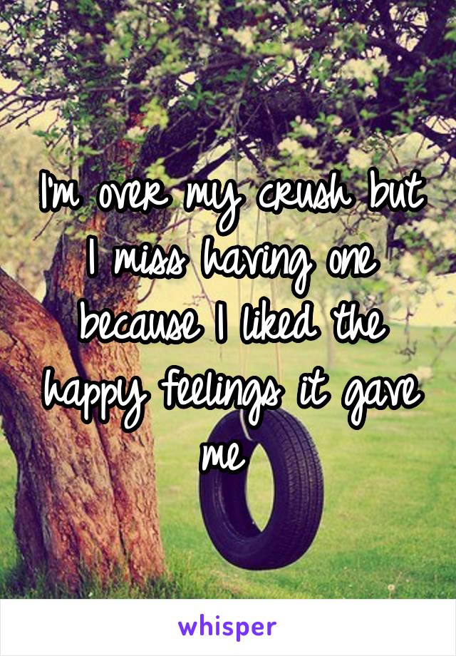 I'm over my crush but I miss having one because I liked the happy feelings it gave me 