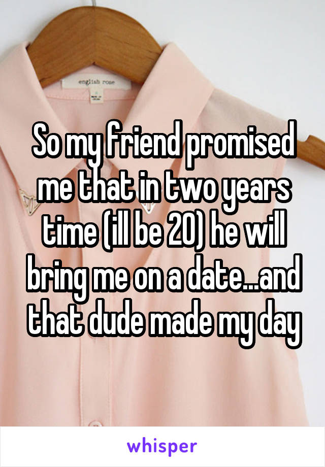 So my friend promised me that in two years time (ill be 20) he will bring me on a date...and that dude made my day