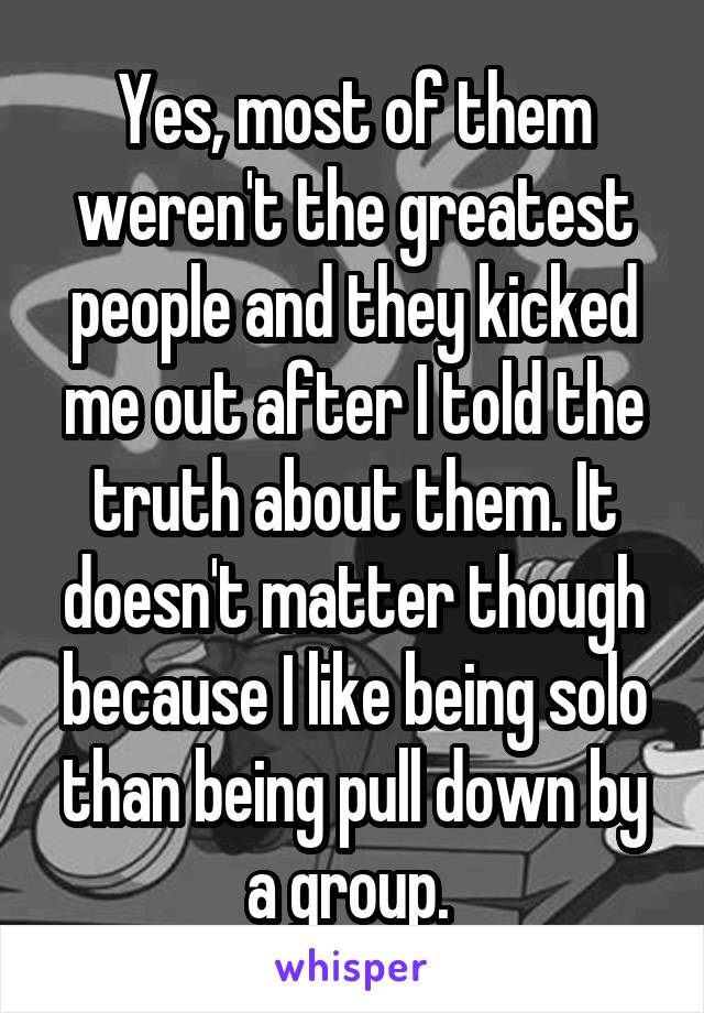 Yes, most of them weren't the greatest people and they kicked me out after I told the truth about them. It doesn't matter though because I like being solo than being pull down by a group. 