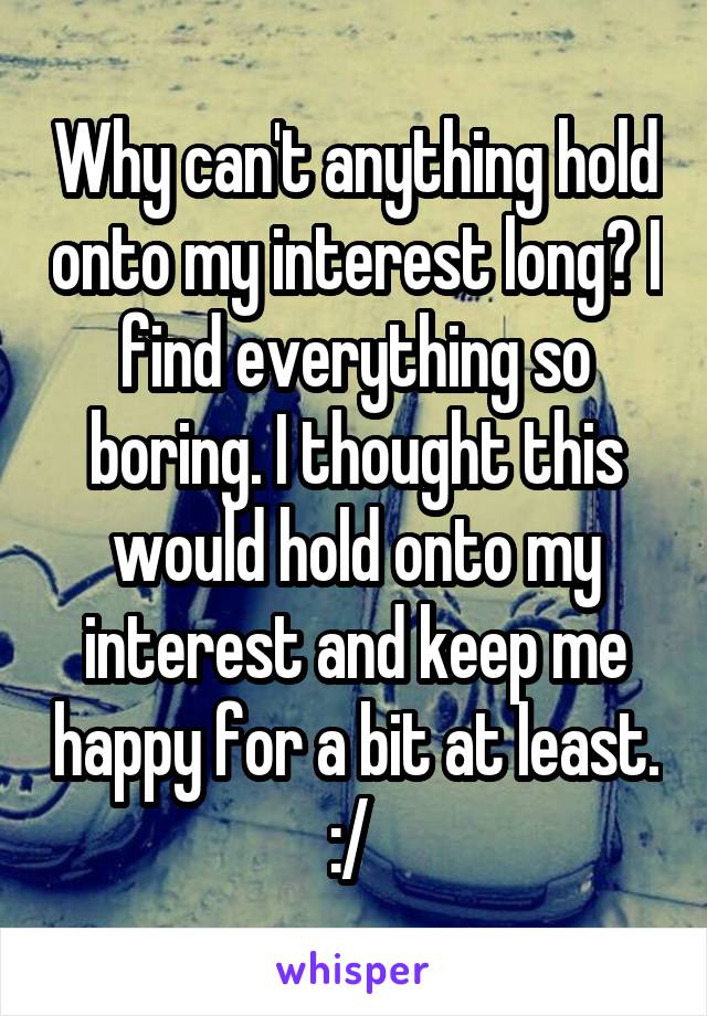 Why can't anything hold onto my interest long? I find everything so boring. I thought this would hold onto my interest and keep me happy for a bit at least. :/ 