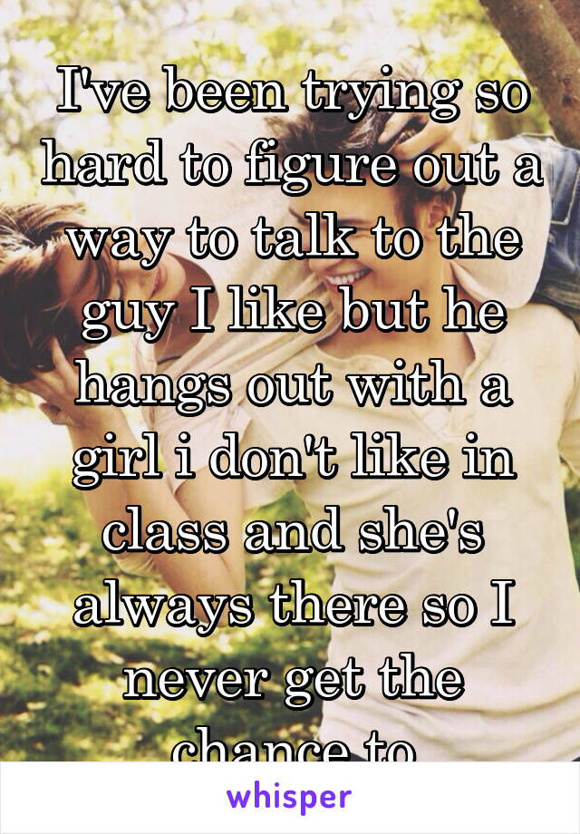 I've been trying so hard to figure out a way to talk to the guy I like but he hangs out with a girl i don't like in class and she's always there so I never get the chance to