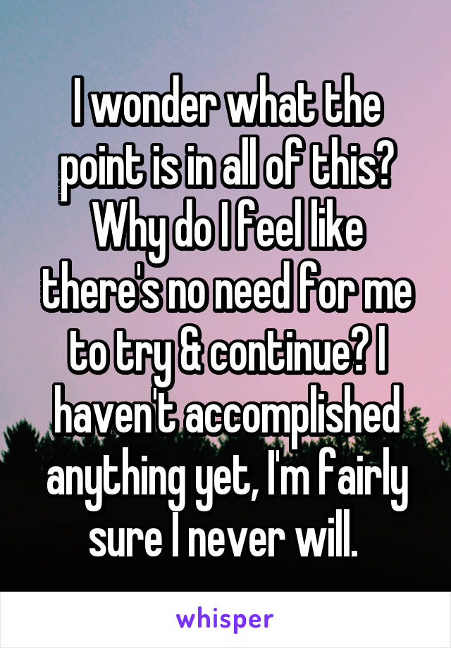 I wonder what the point is in all of this? Why do I feel like there's no need for me to try & continue? I haven't accomplished anything yet, I'm fairly sure I never will. 