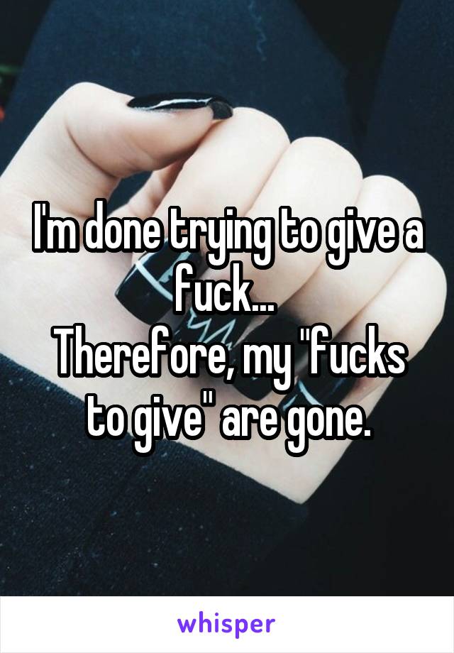 I'm done trying to give a fuck... 
Therefore, my "fucks to give" are gone.