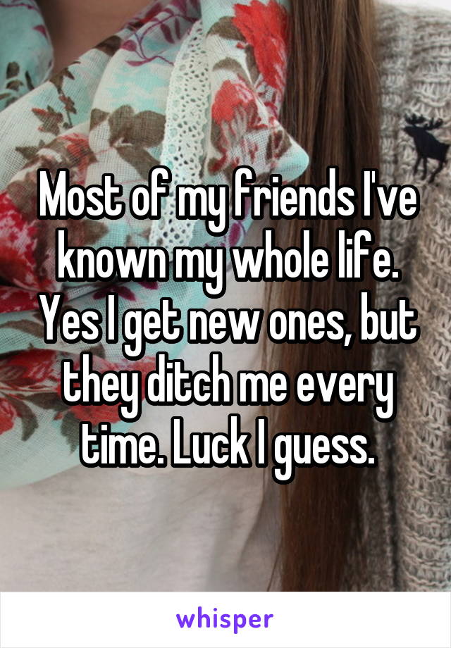 Most of my friends I've known my whole life. Yes I get new ones, but they ditch me every time. Luck I guess.