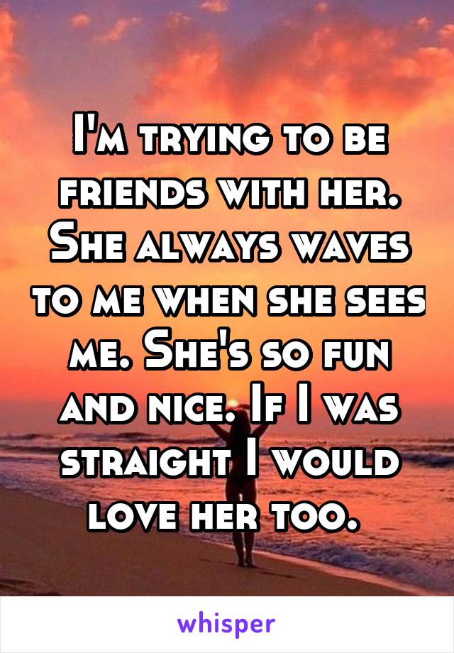 I'm trying to be friends with her. She always waves to me when she sees me. She's so fun and nice. If I was straight I would love her too. 