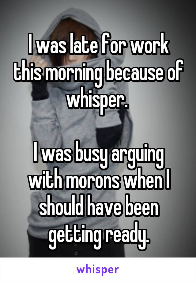 I was late for work this morning because of whisper. 

I was busy arguing with morons when I should have been getting ready.