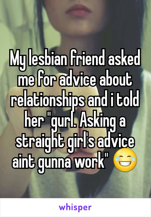 My lesbian friend asked me for advice about relationships and i told her "gurl. Asking a straight girl's advice aint gunna work" 😂