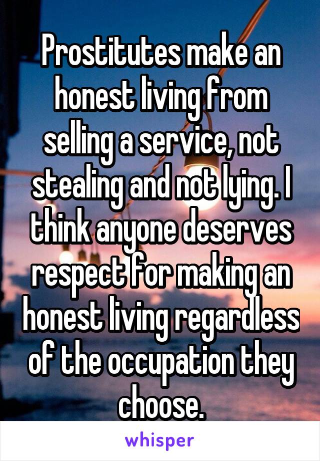 Prostitutes make an honest living from selling a service, not stealing and not lying. I think anyone deserves respect for making an honest living regardless of the occupation they choose.