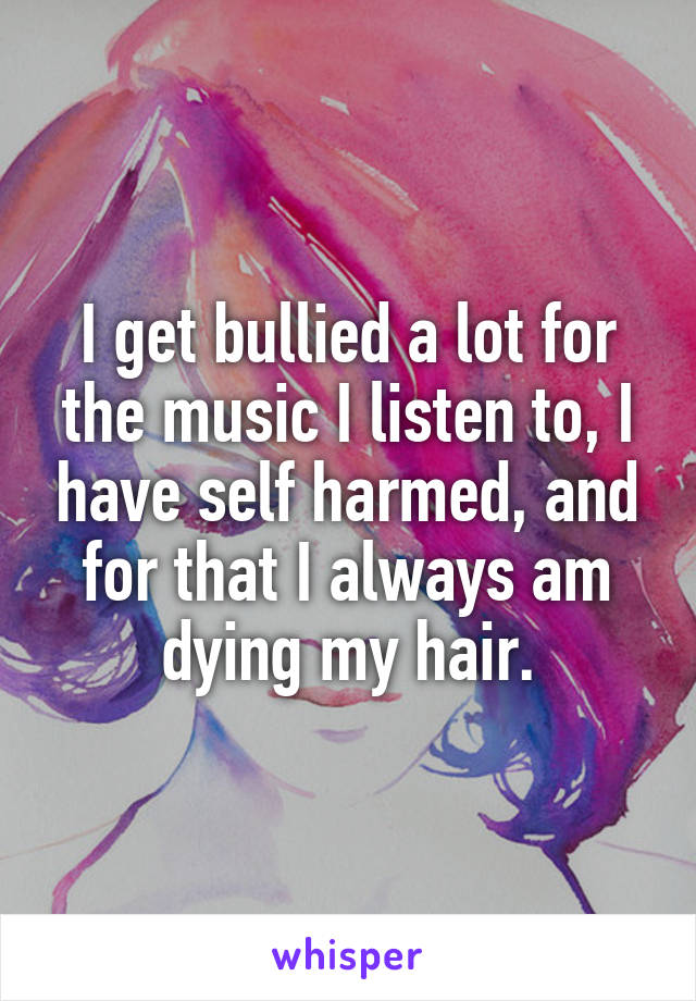 I get bullied a lot for the music I listen to, I have self harmed, and for that I always am dying my hair.