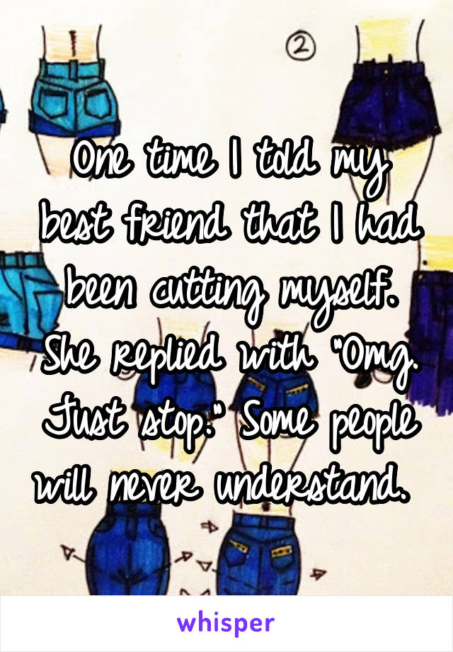 One time I told my best friend that I had been cutting myself. She replied with "Omg. Just stop." Some people will never understand. 