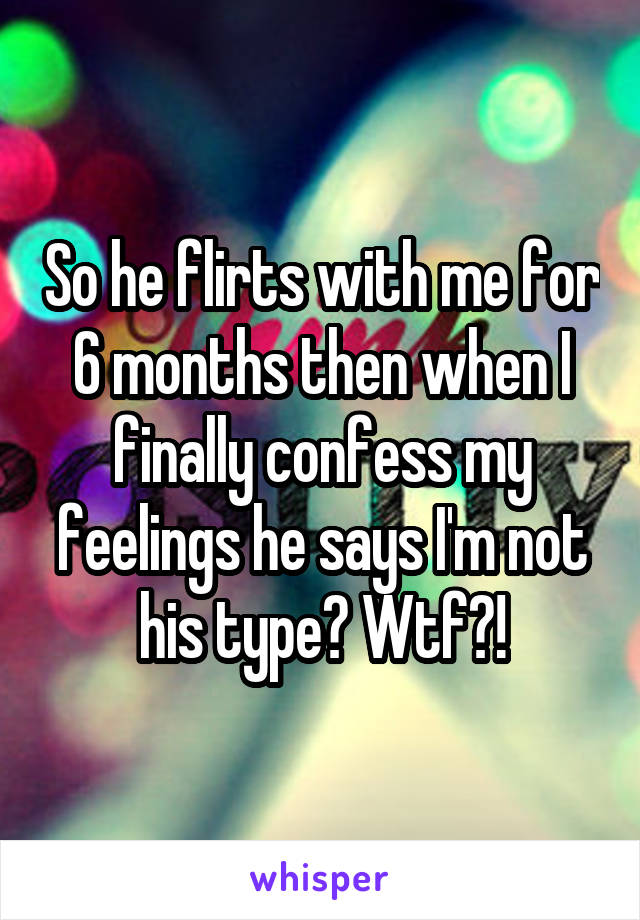 So he flirts with me for 6 months then when I finally confess my feelings he says I'm not his type? Wtf?!