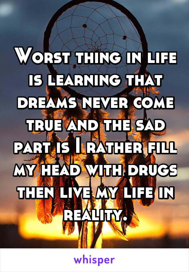 Worst thing in life is learning that dreams never come true and the sad part is I rather fill my head with drugs then live my life in reality.