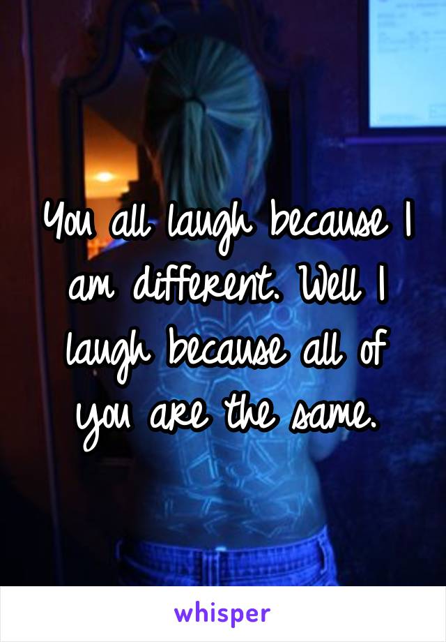 You all laugh because I am different. Well I laugh because all of you are the same.