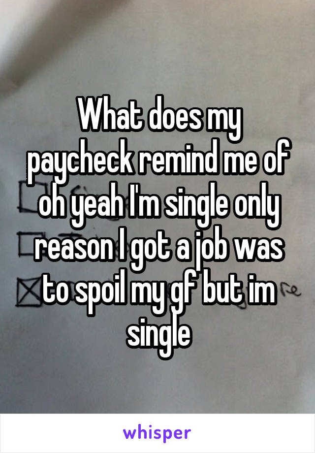 What does my paycheck remind me of oh yeah I'm single only reason I got a job was to spoil my gf but im single